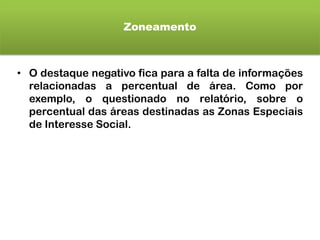Zoneamento
• O destaque negativo fica para a falta de informações
relacionadas a percentual de área. Como por
exemplo, o questionado no relatório, sobre o
percentual das áreas destinadas as Zonas Especiais
de Interesse Social.
 
