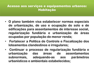 Acesso aos serviços e equipamentos urbanos:
Habitação
• O plano também visa estabelecer normas especiais
de urbanização, de uso e ocupação do solo e de
edificações para assentamentos de interesse social,
regularização fundiária e urbanização de áreas
ocupadas por população de menor renda;
• Fortalecer a Política de Controle e Fiscalização dos
loteamentos clandestinos e irregulares;
• Continuar o processo de regularização fundiária e
urbanização das áreas de assentamentos
subnormais, adequando-as aos parâmetros
urbanísticos e ambientais estabelecidos;
 