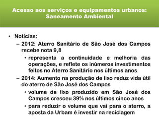 Acesso aos serviços e equipamentos urbanos:
Saneamento Ambiental
• Notícias:
– 2012: Aterro Sanitário de São José dos Campos
recebe nota 9,8
• representa a continuidade e melhoria das
operações, e reflete os inúmeros investimentos
feitos no Aterro Sanitário nos últimos anos
– 2014: Aumento na produção de lixo reduz vida útil
do aterro de São José dos Campos
• volume de lixo produzido em São José dos
Campos cresceu 39% nos últimos cinco anos
• para reduzir o volume que vai para o aterro, a
aposta da Urbam é investir na reciclagem
 