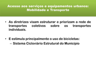 Acesso aos serviços e equipamentos urbanos:
Mobilidade e Transporte
• As diretrizes visam estruturar e priorizam a rede de
transportes coletivos sobre os transportes
individuais.
• E estimula principalmente o uso de bicicletas:
– Sistema Cicloviário Estrutural do Município
 