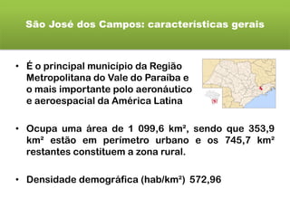 São José dos Campos: características gerais
• É o principal município da Região
Metropolitana do Vale do Paraíba e
o mais importante polo aeronáutico
e aeroespacial da América Latina
• Ocupa uma área de 1 099,6 km², sendo que 353,9
km² estão em perímetro urbano e os 745,7 km²
restantes constituem a zona rural.
• Densidade demográfica (hab/km²) 572,96
 