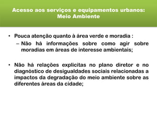 Acesso aos serviços e equipamentos urbanos:
Meio Ambiente
• Pouca atenção quanto à área verde e moradia :
– Não há informações sobre como agir sobre
moradias em áreas de interesse ambientais;
• Não há relações explicitas no plano diretor e no
diagnóstico de desigualdades sociais relacionadas a
impactos da degradação do meio ambiente sobre as
diferentes áreas da cidade;
 