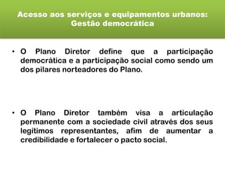 Acesso aos serviços e equipamentos urbanos:
Gestão democrática
• O Plano Diretor define que a participação
democrática e a participação social como sendo um
dos pilares norteadores do Plano.
• O Plano Diretor também visa a articulação
permanente com a sociedade civil através dos seus
legítimos representantes, afim de aumentar a
credibilidade e fortalecer o pacto social.
 