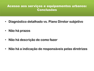 Acesso aos serviços e equipamentos urbanos:
Conclusões
• Diagnóstico detalhado vs. Plano Diretor subjetivo
• Não há prazos
• Não há descrição de como fazer
• Não há a indicação de responsáveis pelas diretrizes
 