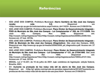 Referências
• SÃO JOSÉ DOS CAMPOS. Prefeitura Municipal. Aterro Sanitário de São José dos Campos
recebe nota 9,8. Disponível em
<http://www.sjc.sp.gov.br/noticias/noticia.aspx?noticia_id=11623>. Acesso em 21/06/2015a.
• SÃO JOSÉ DOS CAMPOS. Prefeitura Municipal. Plano Diretor de Desenvolvimento Integrado -
PDDI do Município de São José dos Campos - Lei Complementar nº 306, de 17/11/2006. São
José dos Campos, Nov. 2006. Disponível em:
http://ceaam.net/sjc/legislacao/?doc=http://ceaam.net/sjc/legislacao/leis/2006/Lc0306.htm.
Acesso em: 27 mai. 2015b.
• SÃO JOSÉ DOS CAMPOS. Prefeitura Municipal. Plano Diretor de Desenvolvimento Integrado -
PDDI do Município de São José dos Campos (Diagnóstico). São José dos Campos, 2006.
Disponível em: http://www.sjc.sp.gov.br/media/24560/2006_pd_diagnostico.pdf. Acesso em: 27
mai. 2015c.
• SÃO JOSÉ DOS CAMPOS. Prefeitura Municipal. Plano Diretor de Desenvolvimento Integrado
do Município de São José dos Campos - Lei Complementar nº 121, de 27/04/1995. São José
dos Campos, Abr. 1995. Disponível em:
http://ceaam.net/sjc/legislacao/?doc=http://ceaam.net/sjc/legislacao/leis/1995/Lc0121.htm.
Acesso em: 27 mai. 2015d.
• BRASIL. Lei no 10.257, de 10 de julho de 2001. Lex: coletânea de legislação: edição federal,
Brasília, 2001.
• G1. Aumento na produção de lixo reduz vida útil do aterro de São José dos Campos.
Disponível em <http://g1.globo.com/sp/vale-do-paraiba-regiao/noticia/2014/07/aumento-na-
producao-de-lixo-reduz-vida-util-do-aterro-de-sao-jose.html>. Acesso em 21/06/2015.
 