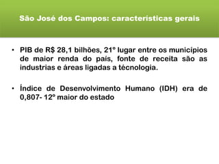 São José dos Campos: características gerais
• PIB de R$ 28,1 bilhões, 21º lugar entre os municípios
de maior renda do país, fonte de receita são as
industrias e áreas ligadas a técnologia.
• Índice de Desenvolvimento Humano (IDH) era de
0,807- 12º maior do estado
 