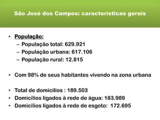 São José dos Campos: características gerais
• População:
– População total: 629.921
– População urbana: 617.106
– População rural: 12.815
• Com 98% de seus habitantes vivendo na zona urbana
• Total de domicílios : 189.503
• Domicílios ligados à rede de água: 183.989
• Domicílios ligados à rede de esgoto: 172.695
 