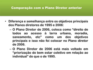 Comparação com o Plano Diretor anterior
• Diferença e semelhança entre os objetivos principais
dos Planos diretores de 1995 e 2006:
– O Plano Diretor de 2006, coloca como “direito de
todos ao acesso à terra urbana, moradia,
saneamento, etc” como um dos objetivos
principais e isso não foi colocar no Plano diretor
de 2006.
– O Plano Diretor de 2006 está mais voltado em
“priorização do bem estar coletivo em relação ao
individual” do que o de 1995.
 