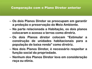 Comparação com o Plano Diretor anterior
– Os dois Planos Diretor se preocupam em garantir
a proteção e preservação do Meio Ambiente.
– Na parte relacionada a Habitação, os dois planos
colocaram o acesso a terras como diretriz.
– Os dois Planos diretor colocam “Estimular a
construção de unidades habitacionais para a
população de baixa renda” como diretriz.
– Nos dois Planos Diretor, é necessário respeitar a
função social da propriedade.
– Nenhum dos Planos Diretor leva em consideração
raça ou etinia.
 