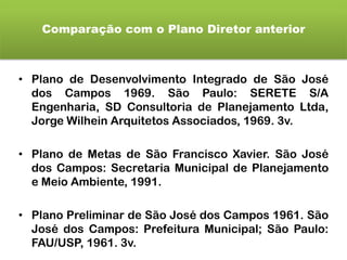 Comparação com o Plano Diretor anterior
• Plano de Desenvolvimento Integrado de São José
dos Campos 1969. São Paulo: SERETE S/A
Engenharia, SD Consultoria de Planejamento Ltda,
Jorge Wilhein Arquitetos Associados, 1969. 3v.
• Plano de Metas de São Francisco Xavier. São José
dos Campos: Secretaria Municipal de Planejamento
e Meio Ambiente, 1991.
• Plano Preliminar de São José dos Campos 1961. São
José dos Campos: Prefeitura Municipal; São Paulo:
FAU/USP, 1961. 3v.
 