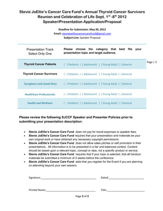 Stevie JoEllie’s Cancer Care Fund’s Annual Thyroid Cancer Survivors
          Reunion and Celebration of Life Sept. 1st -8th 2012
              Speaker/Presentation Application/Proposal
                               Deadline for Submission: May 20, 2012
                             Email: steviejoelliescancercarefund@gmail.com
                                      Subject Line: Speaker Proposal



       Presentation Track           Please choose the category that              best   fits   your
        Select Only One             presentation topic and target audience.


                                                                                                      Page | 3
   Thyroid Cancer Patients          ( ) Pediatric ( ) Adolescent ( ) Young Adult ( ) General


  Thyroid Cancer Survivors          ( ) Pediatric ( ) Adolescent ( ) Young Adult ( ) General


   Caregivers and Loved Ones        ( ) Pediatric ( ) Adolescent ( ) Young Adult ( ) General


   HealthCare Professionals         ( ) Pediatric ( ) Adolescent ( ) Young Adult ( ) General


       Health and Wellness          ( ) Pediatric ( ) Adolescent ( ) Young Adult ( ) General



Please review the following SJCCF Speaker and Presenter Policies prior to
submitting your presentation description:


       Stevie JoEllie’s Cancer Care Fund does not pay for travel expenses or speaker fees.
       Stevie JoEllie’s Cancer Care Fund requires that your presentation and materials be your
        own original work or have obtained any necessary copyright permissions.
       Stevie JoEllie’s Cancer Care Fund does not allow sales pitches or self promotion in their
        presentations. All information is to be presented in a fair and balanced context. Content
        should be based upon a relevant topic, concept or idea, not a specific product or service.
       Stevie JoEllie’s Cancer Care Fund requires that if your topic is selected, that all handout
        materials be submitted a minimum of 2 weeks before the conference.
       Stevie JoEllie’s Cancer Care Fund asks that you register for the Event if you are planning
        on attending beyond your own session.



        Signature:______________________________________          Dated:________________________



        Printed Name:__________________________________           Title:__________________________

                                              Page 3 of 3
 