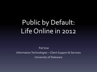 Public by Default:
   Life Online in 2012

                  Pat Sine
Information Technologies – Client Support & Services
              University of Delaware
 