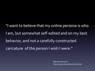 “I want to believe that my online persona is who
I am, but somewhat self-edited and on my best
behavior, and not a carefully constructed
caricature of the person I wish I were.”

                            Maurilio Amorim
                            http://www.maurilioamorim.com
 