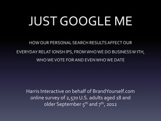 JUST GOOGLE ME
     HOW OUR PERSONAL SEARCH RESULTS AFFECT OUR

EVERYDAY RELAT IONSH IPS, FROM WHO WE DO BUSINESS W ITH,
        WHO WE VOTE FOR AND EVEN WHO WE DATE




    Harris Interactive on behalf of BrandYourself.com
     online survey of 2,570 U.S. adults aged 18 and
             older September 5th and 7th, 2012
 