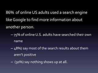 86% of online US adults used a search engine
like Google to find more information about
another person.
  – 75% of online U.S. adults have searched their own
    name
  – 48%) say most of the search results about them
    aren’t positive
  – (30%) say nothing shows up at all.
 