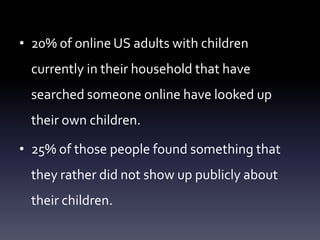 • 20% of online US adults with children
  currently in their household that have
  searched someone online have looked up
  their own children.

• 25% of those people found something that
  they rather did not show up publicly about
  their children.
 