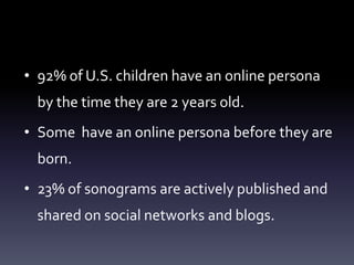 • 92% of U.S. children have an online persona
  by the time they are 2 years old.
• Some have an online persona before they are
  born.
• 23% of sonograms are actively published and
  shared on social networks and blogs.
 