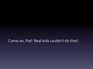 Come on, Pat! Real kids couldn’t do that!
 