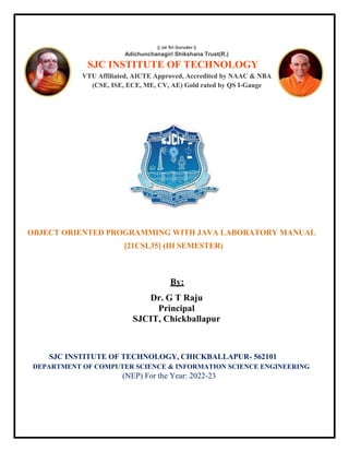 OBJECT ORIENTED PROGRAMMING WITH JAVA LABORATORY MANUAL
[21CSL35] (III SEMESTER)
By:
Dr. G T Raju
Principal
SJCIT, Chickballapur
SJC INSTITUTE OF TECHNOLOGY, CHICKBALLAPUR- 562101
DEPARTMENT OF COMPUTER SCIENCE & INFORMATION SCIENCE ENGINEERING
(NEP) For the Year: 2022-23
|| Jai Sri Gurudev ||
Adichunchanagiri Shikshana Trust(R.)
SJC INSTITUTE OF TECHNOLOGY
VTU Affiliated, AICTE Approved, Accredited by NAAC & NBA
(CSE, ISE, ECE, ME, CV, AE) Gold rated by QS I-Gauge
 