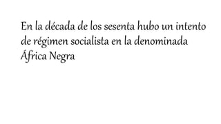 En la década de los sesenta hubo un intento
de régimen socialista en la denominada
África Negra
 