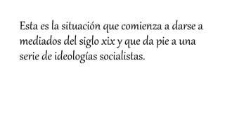 Esta es la situación que comienza a darse a
mediados del siglo xix y que da pie a una
serie de ideologías socialistas.
 