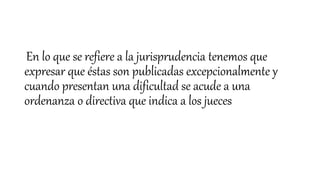 En lo que se refiere a la jurisprudencia tenemos que
expresar que éstas son publicadas excepcionalmente y
cuando presentan una dificultad se acude a una
ordenanza o directiva que indica a los jueces
 