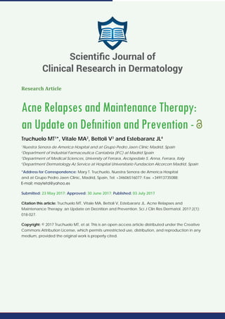 Research Article
Acne Relapses and Maintenance Therapy:
an Update on Deﬁnition and Prevention -
Truchuelo MT1
*, Vitale MA2
, Bettoli V3
and Estebaranz JL4
1
Nuestra Senora de America Hospital and at Grupo Pedro Jaen Clinic Madrid, Spain
2
Department of Industrial Farmaceutica Cantabria (IFC) at Madrid Spain
3
Department of Medical Sciences, University of Ferrara, Arcispedale S. Anna, Ferrara, Italy
4
Department Dermatology Az Service at Hospital Universitario Fundacion Alcorcon Madrid, Spain
*Address for Correspondence: Mary T. Truchuelo, Nuestra Senora de America Hospital
and at Grupo Pedro Jaen Clinic, Madrid, Spain, Tel: +34606516077; Fax: +34913735088;
Submitted: 23 May 2017; Approved: 30 June 2017; Published: 03 July 2017
Citation this article: Truchuelo MT, Vitale MA, Bettoli V, Estebaranz JL. Acne Relapses and
Maintenance Therapy: an Update on Deﬁnition and Prevention. Sci J Clin Res Dermatol. 2017;2(1):
018-027.
Copyright: © 2017 Truchuelo MT, et al. This is an open access article distributed under the Creative
Commons Attribution License, which permits unrestricted use, distribution, and reproduction in any
medium, provided the original work is properly cited.
Scientiﬁc Journal of
Clinical Research in Dermatology
 