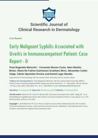 Case Report
Early Malignant Syphilis Associated with
Uveitis in Immunocompetent Patient: Case
Report -
Thais Reginatto Nietsche*, Fernanda Silveira Costa, Arles Martins
Brotas, Maria De Fatima Guimaraes Scotelaro Alves, Alexandre Carlos
Gripp, Cibele Apostolos Pereira and Daniel Lago Obadia
Department of Dermatology/ Rio de Janeiro State University, Rio de Janeiro, Brazil
*Address for Correspondence: Thais Reginatto Nietsche, Rio De Janeiro State University (UERJ) /
Pedro Ernesto University Hospital (HUPE). Boulevard 28 de Setembro, 77 - Vila Isabel, Rio de Janeiro
– RJ. Zip-code: 20551-030, Brazil, Tel: +55 2-1 286-88478; E-mail:
Submitted: 22 January 2018; Approved: 08 February 2018; Published: 13 February 2018
Cite this article: Nietsche TR, Costa FS, Brotas AM, Guimaraes Scotelaro Alves MDF, Gripp AC, et al,
Early Malignant Syphilis Associated with Uveitis in Immunocompetent Patient: Case Report. Sci J Clin
Res Dermatol. 2018;3(1): 001-003.
Copyright: © 2018 Nietsche TR, et al. This is an open access article distributed under the Creative
Commons Attribution License, which permits unrestricted use, distribution, and reproduction in any
medium, provided the original work is properly cited.
Scientiﬁc Journal of
Clinical Research in Dermatology
 