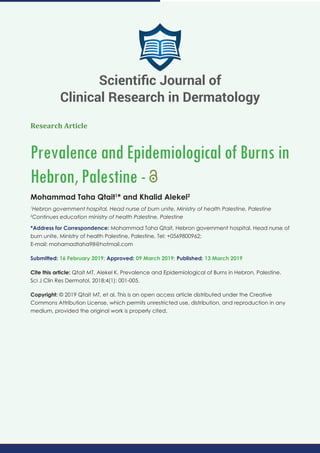Research Article
Prevalence and Epidemiological of Burns in
Hebron, Palestine -
Mohammad Taha Qtait1
* and Khalid Alekel2
1
Hebron government hospital, Head nurse of burn unite, Ministry of health Palestine, Palestine
2
Continues education ministry of health Palestine, Palestine
*Address for Correspondence: Mohammad Taha Qtait, Hebron government hospital, Head nurse of
burn unite, Ministry of health Palestine, Palestine, Tel: +0569800962;
E-mail: mohamadtaha98@hotmail.com
Submitted: 16 February 2019; Approved: 09 March 2019; Published: 13 March 2019
Cite this article: Qtait MT, Alekel K. Prevalence and Epidemiological of Burns in Hebron, Palestine.
Sci J Clin Res Dermatol. 2018;4(1): 001-005.
Copyright: © 2019 Qtait MT, et al. This is an open access article distributed under the Creative
Commons Attribution License, which permits unrestricted use, distribution, and reproduction in any
medium, provided the original work is properly cited.
Scientiﬁc Journal of
Clinical Research in Dermatology
 
