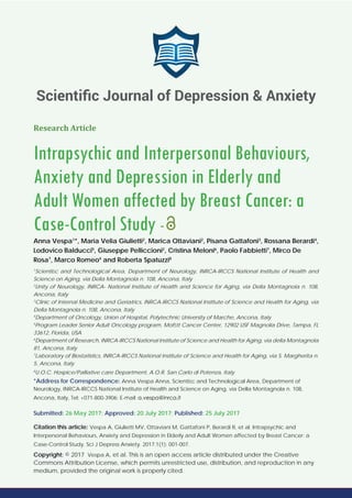 Research Article
Intrapsychic and Interpersonal Behaviours,
Anxiety and Depression in Elderly and
Adult Women affected by Breast Cancer: a
Case-Control Study -
Anna Vespa1
*, Maria Velia Giulietti2
, Marica Ottaviani2
, Pisana Gattafoni3
, Rossana Berardi4
,
Lodovico Balducci5
, Giuseppe Pelliccioni2
, Cristina Meloni6
, Paolo Fabbietti7
, Mirco De
Rosa7
, Marco Romeo4
and Roberta Spatuzzi8
1
Scientiﬁc and Technological Area, Department of Neurology, INRCA-IRCCS National Institute of Health and
Science on Aging, via Della Montagnola n. 108, Ancona, Italy
2
Unity of Neurology, INRCA- National Institute of Health and Science for Aging, via Della Montagnola n. 108,
Ancona, Italy
3
Clinic of Internal Medicine and Geriatrics, INRCA-IRCCS National Institute of Science and Health for Aging, via
Della Montagnola n. 108, Ancona, Italy
4
Department of Oncology, Union of Hospital, Polytechnic University of Marche, Ancona, Italy
5
Program Leader Senior Adult Oncology program, Mofﬁtt Cancer Center, 12902 USF Magnolia Drive, Tampa, FL
33612, Florida, USA
6
Department of Research, INRCA-IRCCS National Institute of Science and Health for Aging, via della Montagnola
81, Ancona, Italy
7
Laboratory of Biostatistics, INRCA-IRCCS National Institute of Science and Health for Aging, via S. Margherita n.
5, Ancona, Italy
8
U.O.C. Hospice/Palliative care Department, A.O.R. San Carlo di Potenza, Italy
*Address for Correspondence: Anna Vespa Anna, Scientiﬁc and Technological Area, Department of
Neurology, INRCA-IRCCS National Institute of Health and Science on Aging, via Della Montagnola n. 108,
Ancona, Italy, Tel: +071-800-3906; E-mail:
Submitted: 26 May 2017; Approved: 20 July 2017; Published: 25 July 2017
Citation this article: Vespa A, Giulietti MV, Ottaviani M, Gattafoni P, Berardi R, et al. Intrapsychic and
Interpersonal Behaviours, Anxiety and Depression in Elderly and Adult Women affected by Breast Cancer: a
Case-Control Study. Sci J Depress Anxiety. 2017;1(1): 001-007.
Copyright: © 2017 Vespa A, et al. This is an open access article distributed under the Creative
Commons Attribution License, which permits unrestricted use, distribution, and reproduction in any
medium, provided the original work is properly cited.
Scientiﬁc Journal of Depression & Anxiety
 