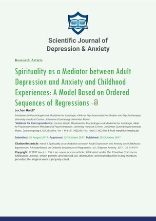 Research Article
Spirituality as a Mediator between Adult
Depression and Anxiety and Childhood
Experiences: A Model Based on Ordered
Sequences of Regressions -
Jochen Hardt*
Medizinische Psychologie und Medizinische Soziologie, Klinik fur Psychosomatische Medizin und Psychotherapie,
University medical Center, Johannes Gutenberg-Universitat Mainz
*Address for Correspondence: Jochen Hardt, Medizinische Psychologie und Medizinische Soziologie, Klinik
für Psychosomatische Medizin und Psychotherapie, University medical Center, Johannes Gutenberg-Universitat
Mainz, Duesbergweg 6, 55128 Mainz, Tel: + 49 6131-3925290; Fax: +06131-3922750; E-Mail:
Submitted: 30 August 2017; Approved: 02 October 2017; Published: 05 October 2017
Citation this article: Hardt J. Spirituality as a Mediator between Adult Depression and Anxiety and Childhood
Experiences: A Model Based on Ordered Sequences of Regressions. Sci J Depress Anxiety. 2017;1(1): 014-019.
Copyright: © 2017 Hardt J. This is an open access article distributed under the Creative Commons
Attribution License, which permits unrestricted use, distribution, and reproduction in any medium,
provided the original work is properly cited.
Scientiﬁc Journal of
Depression & Anxiety
 
