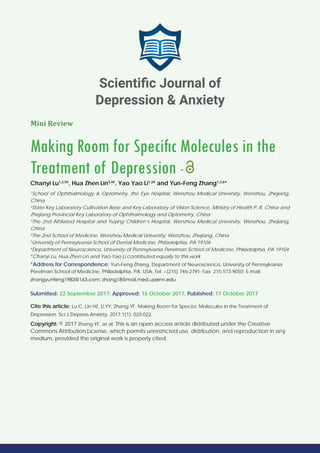 Mini Review
Making Room for Speciﬁc Molecules in the
Treatment of Depression -
Chanyi Lu1,2,5#
, Hua Zhen Lin3,4#
, Yao Yao Li1,2#
and Yun-Feng Zhang1,2,6
*
1
School of Ophthalmology & Optometry, the Eye Hospital, Wenzhou Medical University, Wenzhou, Zhejiang,
China
2
State Key Laboratory Cultivation Base and Key Laboratory of Vision Science, Ministry of Health P. R. China and
Zhejiang Provincial Key Laboratory of Ophthalmology and Optometry, China
3
The 2nd Afﬁliated Hospital and Yuying Children’s Hospital, Wenzhou Medical University, Wenzhou, Zhejiang,
China
4
The 2nd School of Medicine, Wenzhou Medical University, Wenzhou, Zhejiang, China
5
University of Pennsylvania School of Dental Medicine, Philadelphia, PA 19104
6
Department of Neuroscience, University of Pennsylvania Perelman School of Medicine, Philadelphia, PA 19104
#
Chanyi Lu, Hua-Zhen Lin and Yao-Yao Li contributed equally to this work
*Address for Correspondence: Yun-Feng Zhang, Department of Neuroscience, University of Pennsylvania
Perelman School of Medicine, Philadelphia, PA, USA, Tel: +(215) 746-2791; Fax: 215-573-9050; E-mail:
Submitted: 22 September 2017; Approved: 16 October 2017; Published: 17 October 2017
Cite this article: Lu C, Lin HZ, Li YY, Zhang YF. Making Room for Speciﬁc Molecules in the Treatment of
Depression. Sci J Depress Anxiety. 2017;1(1): 020-022.
Copyright: © 2017 Zhang YF, at al. This is an open access article distributed under the Creative
Commons Attribution License, which permits unrestricted use, distribution, and reproduction in any
medium, provided the original work is properly cited.
Scientiﬁc Journal of
Depression & Anxiety
 