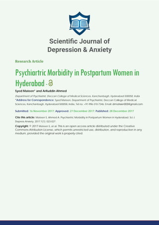Research Article
PsychiartricMorbidityinPostpartumWomenin
Hyderabad-
Syed Mateen* and Arifuddin Ahmed
Department of Psychiatrist, Deccan College of Medical Sciences, Kanchanbagh, Hyderabad-500058, India
*Address for Correspondence: Syed Mateen, Department of Psychiatrist, Deccan College of Medical
Sciences, Kanchanbagh, Hyderabad-500058, India, Tel no: +91-996-310-7346; Email:
Submitted: 16 November 2017; Approved: 27 December 2017; Published: 28 December 2017
Cite this article: Mateen S, Ahmed A. Psychiartric Morbidity in Postpartum Women in Hyderabad. Sci J
Depress Anxiety. 2017;1(1): 023-027.
Copyright: © 2017 Mateen S, at al. This is an open access article distributed under the Creative
Commons Attribution License, which permits unrestricted use, distribution, and reproduction in any
medium, provided the original work is properly cited.
Scientiﬁc Journal of
Depression & Anxiety
 