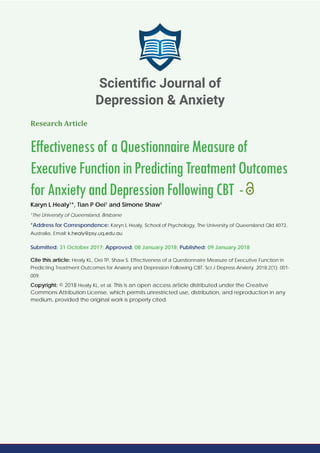 Research Article
Effectivenessof aQuestionnaireMeasureof
ExecutiveFunctioninPredictingTreatmentOutcomes
forAnxietyandDepressionFollowingCBT -
Karyn L Healy1
*, Tian P Oei1
and Simone Shaw1
1
The University of Queensland, Brisbane
*Address for Correspondence: Karyn L Healy, School of Psychology, The University of Queensland Qld 4072,
Australia, Email:
Submitted: 31 October 2017; Approved: 08 January 2018; Published: 09 January 2018
Cite this article: Healy KL, Oei TP, Shaw S. Effectiveness of a Questionnaire Measure of Executive Function in
Predicting Treatment Outcomes for Anxiety and Depression Following CBT. Sci J Depress Anxiety. 2018;2(1): 001-
009.
Copyright: © 2018 Healy KL, et al. This is an open access article distributed under the Creative
Commons Attribution License, which permits unrestricted use, distribution, and reproduction in any
medium, provided the original work is properly cited.
Scientiﬁc Journal of
Depression & Anxiety
 