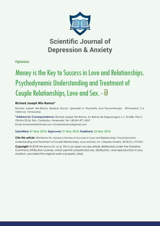Opinion
MoneyistheKeytoSuccessinLoveandRelationships.
PsychodynamicUnderstandingandTreatmentof
CoupleRelationships,LoveandSex.-
Richard Joseph Wix-Ramos*
Richard Joseph Wix-Ramos Medical Doctor, Specialist in Psychiatry and Psychotherapy (Primasalud C.A,
Valencia, Venezuela).
*Address for Correspondence: Richard Joseph Wix Ramos. Av Bolivar de Naguanagua c.c. El Atillo, Piso 2,
Oﬁcina 25-26, Edo. Carabobo, Venezuela, Tel: +58-241-871-2437;
Email:
Submitted: 07 May 2018; Approved: 21 May 2018; Published: 23 May 2018
Cite this article: Wix-Ramos RJ. Money is the Key to Success in Love and Relationships. Psychodynamic
Understanding and Treatment of Couple Relationships, Love and Sex. Sci J Depress Anxiety. 2018;2(1): 010-021.
Copyright: © 2018 Wix-Ramos RJ, et al. This is an open access article distributed under the Creative
Commons Attribution License, which permits unrestricted use, distribution, and reproduction in any
medium, provided the original work is properly cited.
Scientiﬁc Journal of
Depression & Anxiety
 