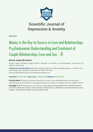 Opinion
MoneyistheKeytoSuccessinLoveandRelationships.
PsychodynamicUnderstandingandTreatmentof
CoupleRelationships,LoveandSex-
Richard Joseph Wix-Ramos*
Richard Joseph Wix-Ramos Medical Doctor, Specialist in Psychiatry and Psychotherapy (Primasalud C.A,
Valencia, Venezuela).
*Address for Correspondence: Richard Joseph Wix Ramos. Av Bolivar de Naguanagua c.c. El Atillo, Piso 2,
Oﬁcina 25-26, Edo. Carabobo, Venezuela, Tel: +58-241-871-2437;
Email:
Submitted: 07 May 2018; Approved: 21 May 2018; Published: 23 May 2018
Cite this article: Wix-Ramos RJ. Money is the Key to Success in Love and Relationships. Psychodynamic
Understanding and Treatment of Couple Relationships, Love and Sex. Sci J Depress Anxiety. 2018;2(1): 010-021.
Copyright: © 2018 Wix-Ramos RJ, et al. This is an open access article distributed under the Creative
Commons Attribution License, which permits unrestricted use, distribution, and reproduction in any
medium, provided the original work is properly cited.
Scientiﬁc Journal of
Depression & Anxiety
 