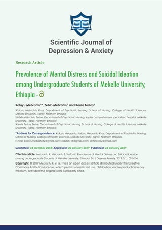Research Article
Prevalenceof MentalDistressandSuicidalIdeation
amongUndergraduateStudentsof MekelleUniversity,
Ethiopia-
Kalayu Mebrahtu1
*, Zebib Mebrahtu2
and Kenfe Tesfay3
1
Kalayu Mebrahtu Kiros, Department of Psychiatric Nursing, School of Nursing, College of Health Sciences,
Mekelle University, Tigray, Northern Ethiopia
2
Zebib Mebrahtu Berhe, Department of Psychiatric Nursing, Ayder comprehensive specialized hospital, Mekelle
University, Tigray, Northern Ethiopia
3
Kenfe Tesfay Berhe, Department of Psychiatric Nursing, School of Nursing, College of Health Sciences, Mekelle
University, Tigray, Northern Ethiopia
*Address for Correspondence: Kalayu Mebrahtu, Kalayu Mebrahtu Kiros, Department of Psychiatric Nursing,
School of Nursing, College of Health Sciences, Mekelle University, Tigray, Northern Ethiopia,
E-mail:
Submitted: 24 October 2018; Approved: 20 January 2019; Published: 23 January 2019
Cite this article: Mebrahtu K, Mebrahtu Z, Tesfay K. Prevalence of Mental Distress and Suicidal Ideation
among Undergraduate Students of Mekelle University, Ethiopia. Sci J Depress Anxiety. 2019;3(1): 001-006.
Copyright: © 2019 Mebrahtu K, et al. This is an open access article distributed under the Creative
Commons Attribution License, which permits unrestricted use, distribution, and reproduction in any
medium, provided the original work is properly cited.
Scientiﬁc Journal of
Depression & Anxiety
 