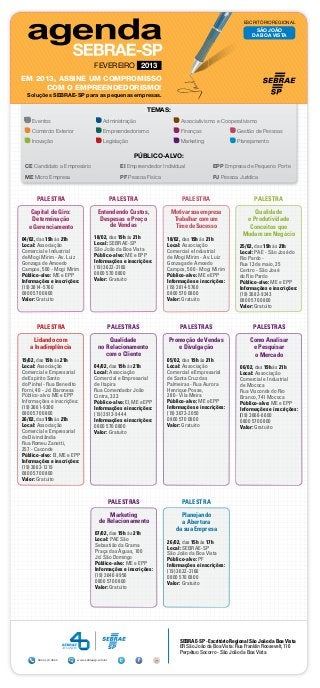ESCRITÓRIO REGIONAL
                                                                                                             SÃO JOÃO
                                                                                                            DA BOA VISTA




                                   FEVEREIRO 2013
EM 2013, ASSINE UM COMPROMISSO
     COM O EMPREENDEDORISMO!
  Soluções SEBRAE-SP para as pequenas empresas.

                                                            TEMAS:
    Eventos	                             Administração	                    Associativismo e Cooperativismo
    Comércio Exterior	                   Empreendedorismo	                 Finanças	                 Gestão de Pessoas
    Inovação	                            Legislação	                       Marketing	                Planejamento

                                                       Público-alvo:
 CE Candidato a Empresário 	                      EI Empreendedor Individual	             EPP Empresa de Pequeno Porte
 ME Micro Empresa	                                PF Pessoa Física	                       PJ Pessoa Jurídica



      PALESTRA                                 PALESTRA                     PALESTRA                         PALESTRA

    Capital de Giro:                 Entendendo Custos,                Motivar sua empresa                 Qualidade
    Determinação                      Despesas e Preço                  Trabalhar com um                e Produtividade
   e Gerenciamento                       de Vendas                      Time de Sucesso                  Conceitos que
                                   18/02, das 19h às 21h
                                                                                                       Mudam um Negócio
04/02, das 19h às 21h                                                 18/02, das 19h às 21h
Local: Associação                  Local: SEBRAE-SP                   Local: Associação
                                   São João da Boa Vista                                              25/02, das 19h às 21h
Comercial e Industrial                                                Comercial e Industrial          Local: PAE - São José do
de Mogi Mirim - Av. Luiz           Público-alvo: ME e EPP             de Mogi Mirim - Av. Luiz
                                   Informações e inscrições:                                          Rio Pardo -
Gonzaga de Amoedo                                                     Gonzaga de Amoedo               Rua 13 de maio, 25
Campos, 500 - Mogi Mirim           (19) 3622-3166                     Campos, 500 - Mogi Mirim
                                   0800 570 0800                                                      Centro - São José
Público-alvo: ME e EPP                                                Público-alvo: ME e EPP          do Rio Pardo
Informações e inscrições:          Valor: Gratuito                    Informações e inscrições:       Público-alvo: ME e EPP
(19) 3814-5760                                                        (19) 3814-5760                  Informações e inscrições:
0800 570 0800                                                         0800 570 0800                   (19) 3682-9343
Valor: Gratuito                                                       Valor: Gratuito                 0800 570 0800
                                                                                                      Valor: Gratuito


      PALESTRA                             PALESTRAS                       PALESTRAS                        PALESTRAS

     Lidando com                          Qualidade                   Promoção de Vendas                   Como Analisar
   a Inadimplência                    no Relacionamento                  e Divulgação                       e Pesquisar
                                         com o Cliente                                                      o Mercado
19/02, das 19h às 21h                                                 05/02, das 19h às 21h
Local: Associação                  04/02, das 19h às 21h              Local: Associação               06/02, das 19h às 21h
Comercial e Empresarial            Local: Associação                  Comercial e Empresarial         Local: Associação
de Espírito Santo                  Comercial e Empresarial            de Santa Cruz das               Comercial e Industrial
do Pinhal - Rua Benedito           de Itapira                         Palmeiras - Rua Aurora          de Mococa
Forni, 40 - Jd. Baronesa           Rua Comendador João                Henrique Posse,                 Rua Visconde do Rio
Público-alvo: ME e EPP             Cintra, 323                        280 - Vila Meira                Branco, 741 Mococa
Informações e inscrições:          Público-alvo: EI, ME e EPP         Público-alvo: ME e EPP          Público-alvo: ME e EPP
(19) 3661-9300                     Informações e inscrições:          Informações e inscrições:       Informações e inscrições:
0800 570 0800                      (19) 3913-9444                     (19) 3672-2050                  (19) 3666-6600
26/02, das 19h às 21h              Informações e inscrições:          0800 570 0800                   0800 570 0800
Local: Associação                  0800 570 0800                      Valor: Gratuito                 Valor: Gratuito
Comercial e Empresarial            Valor: Gratuito
de Divinolândia
Rua Romeu Zanetti,
257 - Caconde
Público-alvo: EI, ME e EPP
Informações e inscrições:
(19) 3663-1219
0800 570 0800
Valor: Gratuito



                                               PALESTRAS                    PALESTRA

                                          Marketing                        Planejando
                                      de Relacionamento                    a Abertura
                                                                         da sua Empresa
                                    07/02, das 19h às 21h
                                    Local: PAE São                    26/02, das 15h às 17h
                                    Sebastião da Grama                Local: SEBRAE-SP
                                    Praça das Águas, 100              São João da Boa Vista
                                    Jd. São Domingo                   Público-alvo: PF
                                    Público-alvo: ME e EPP            Informações e inscrições:
                                    Informações e inscrições:         (19) 3622-3166
                                    (19) 3646-9956                    0800 570 0800
                                    0800 570 0800                     Valor: Gratuito
                                    Valor: Gratuito




                                                                           SEBRAE-SP - Escritório Regional São João da Boa Vista
                                                                           ER São João da Boa Vista: Rua Franklin Roosevelt, 110
                                                                           Perpétuo Socorro - São João da Boa Vista
       0800 570 0800     www.sebraesp.com.br
 