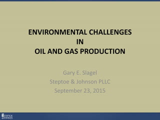 ENVIRONMENTAL CHALLENGES
IN
OIL AND GAS PRODUCTION
Gary E. Slagel
Steptoe & Johnson PLLC
September 23, 2015
 