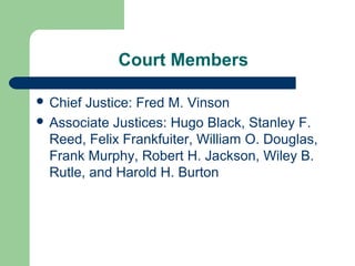Court Members

 Chief Justice: Fred M. Vinson
 Associate Justices: Hugo Black, Stanley F.
  Reed, Felix Frankfuiter, William O. Douglas,
  Frank Murphy, Robert H. Jackson, Wiley B.
  Rutle, and Harold H. Burton
 