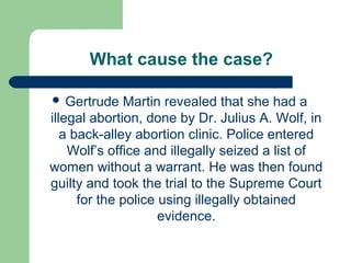What cause the case?

 Gertrude    Martin revealed that she had a
illegal abortion, done by Dr. Julius A. Wolf, in
   a back-alley abortion clinic. Police entered
    Wolf’s office and illegally seized a list of
women without a warrant. He was then found
guilty and took the trial to the Supreme Court
      for the police using illegally obtained
                     evidence.
 