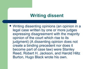 Writing dissent

 Writing dissenting opinions (an opinion in a
  legal case written by one or more judges
  expressing disagreement with the majority
  opinion of the court which rise to its
  judgment) (A dissenting opinion does not
  create a binding precedent nor does it
  become part of case law) were Stanley
  Reed, Robert H. Jackson, and Harold Hiltz
  Burton, Hugo Black wrote his own.
 