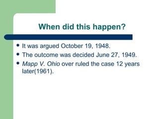 When did this happen?

 Itwas argued October 19, 1948.
 The outcome was decided June 27, 1949.
 Mapp V. Ohio over ruled the case 12 years
  later(1961).
 