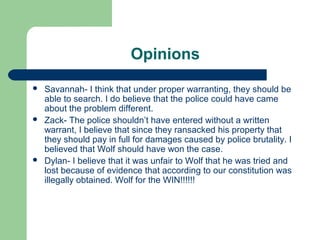 Opinions
   Savannah- I think that under proper warranting, they should be
    able to search. I do believe that the police could have came
    about the problem different.
   Zack- The police shouldn’t have entered without a written
    warrant, I believe that since they ransacked his property that
    they should pay in full for damages caused by police brutality. I
    believed that Wolf should have won the case.
   Dylan- I believe that it was unfair to Wolf that he was tried and
    lost because of evidence that according to our constitution was
    illegally obtained. Wolf for the WIN!!!!!!
 