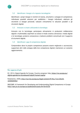 DIGCOMP Le competenze digitali per la cittadinanza
5.2 Identiﬁcare i bisogni e le risposte tecnologiche
Identiﬁcare i propri bisogni in termini di risorse, strumenti e sviluppo di competenze;
individuare possibili soluzioni per soddisfare i bisogni individuati; adattare gli
strumenti ai bisogni personali; valutare criticamente le soluzioni possibili e gli
strumenti digitali.
5.3 Innovare e creare utilizzando la tecnologia
Innovare con la tecnologia; partecipare attivamente in produzioni collaborative
digitali e multimediali; esprimere se stessi in modo creativo attraverso i media digitali
e le tecnologie; produrre conoscenza e risolvere problemi concettuali con il supporto
di strumenti digitali.
5.4 Identiﬁcare i gap di competenza digitale
Comprendere dove le proprie competenze possono essere migliorate o accresciute;
supportare altri nello sviluppo delle loro competenze digitali; mantenere un costante
aggiornamento.
Per saperne di più
EC, 2014, Digital Agenda for Europe. Country progress: Italy, https://ec.europa.eu/
digital-agenda/en/scoreboard/italy#2-human-capital
Parlamento, 2006, http://eur-lex.europa.eu/legal-content/IT/ALL/?uri=CELEX:
32006H0962
DIGCOMP: A Framework for Developing and Understanding Digital Competence in Europe
http://ipts.jrc.ec.europa.eu/publications/pub.cfm?id=6359
a cura di Anusca Ferrari, Sandra Troia !9
 