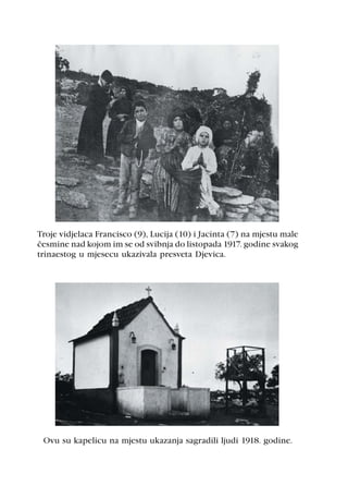 Troje vidjelaca Francisco (9), Lucija (10) i Jacinta (7) na mjestu male
èesmine nad kojom im se od svibnja do listopada 1917. godine svakog
trinaestog u mjesecu ukazivala presveta Djevica.




 Ovu su kapelicu na mjestu ukazanja sagradili ljudi 1918. godine.
 