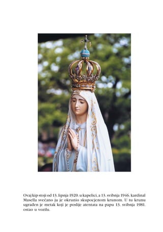 Ovaj kip stoji od 13. lipnja 1920. u kapelici, a 13. svibnja 1946. kardinal
Masella sveèano ju je okrunio skupocjenom krunom. U tu krunu
ugraðen je metak koji je poslije atentata na papu 13. svibnja 1981.
ostao u vozilu.
 