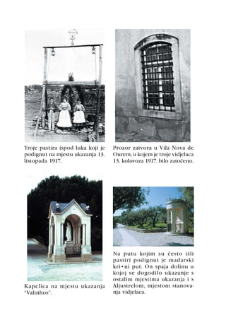 Troje pastira ispod luka koji je   Prozor zatvora u Vila Nova de
podignut na mjestu ukazanja 13.    Ourem, u kojem je troje vidjelaca
listopada 1917.                    13. kolovoza 1917. bilo zatoèeno.




                                   Na putu kojim su èesto išli
                                   pastiri podignut je maðarski
                                   križni put. On spaja dolinu u
                                   kojoj se dogodilo ukazanje s
                                   ostalim mjestima ukazanja i s
Kapelica na mjestu ukazanja        Aljustrelom, mjestom stanova-
“Valinhos”.                        nja vidjelaca.
 