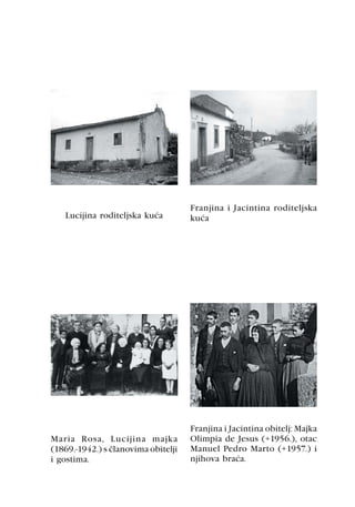 Franjina i Jacintina roditeljska
   Lucijina roditeljska kuæa         kuæa




                                     Franjina i Jacintina obitelj: Majka
Maria Rosa, Lucijina majka           Olimpia de Jesus (+1956.), otac
(1869.-1942.) s èlanovima obitelji   Manuel Pedro Marto (+1957.) i
i gostima.                           njihova braæa.
 