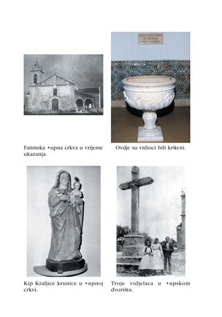 Fatimska župna crkva u vrijeme    Ovdje su vidioci bili kršteni.
ukazanja.




Kip Kraljice krunice u župnoj    Troje vidjelaca u župskom
crkvi.                           dvorištu.
 